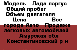  › Модель ­ Лада ларгус  › Общий пробег ­ 200 000 › Объем двигателя ­ 16 › Цена ­ 400 000 - Все города Авто » Продажа легковых автомобилей   . Амурская обл.,Константиновский р-н